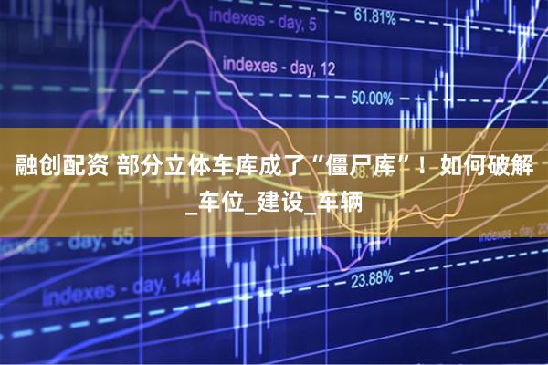 融创配资 部分立体车库成了“僵尸库”！如何破解_车位_建设_车辆