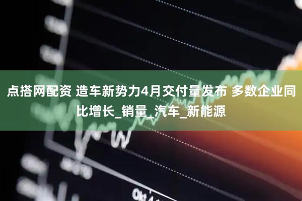 点搭网配资 造车新势力4月交付量发布 多数企业同比增长_销量_汽车_新能源