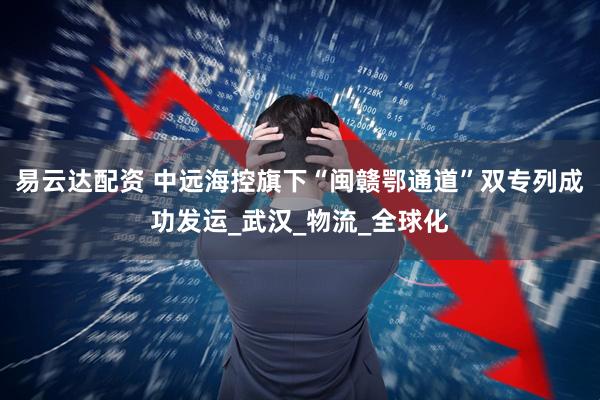 易云达配资 中远海控旗下“闽赣鄂通道”双专列成功发运_武汉_物流_全球化