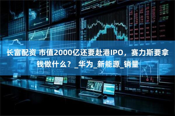 长富配资 市值2000亿还要赴港IPO，赛力斯要拿钱做什么？_华为_新能源_销量