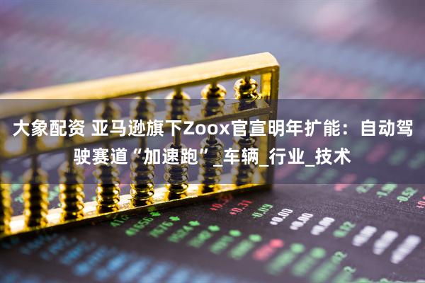 大象配资 亚马逊旗下Zoox官宣明年扩能：自动驾驶赛道“加速跑”_车辆_行业_技术