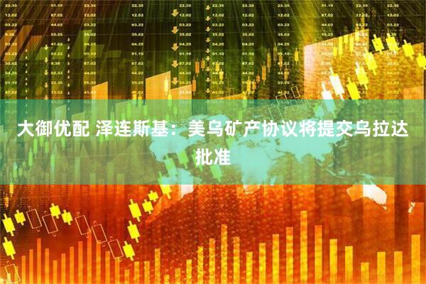 大御优配 泽连斯基：美乌矿产协议将提交乌拉达批准