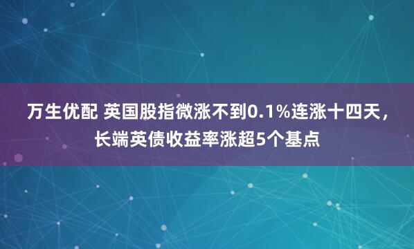 万生优配 英国股指微涨不到0.1%连涨十四天，长端英债收益率涨超5个基点