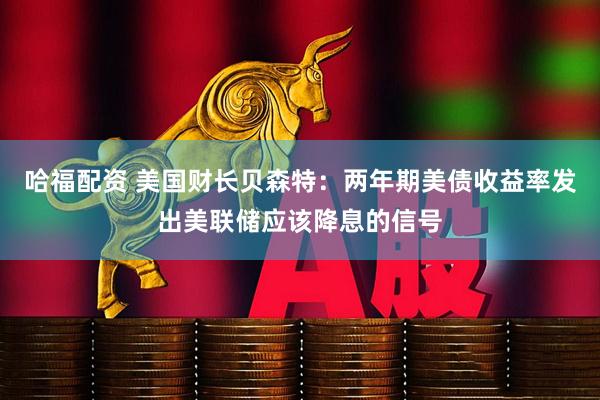 哈福配资 美国财长贝森特：两年期美债收益率发出美联储应该降息的信号