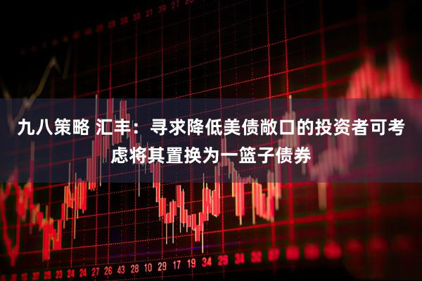 九八策略 汇丰：寻求降低美债敞口的投资者可考虑将其置换为一篮子债券