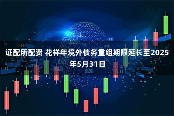 证配所配资 花样年境外债务重组期限延长至2025年5月31日