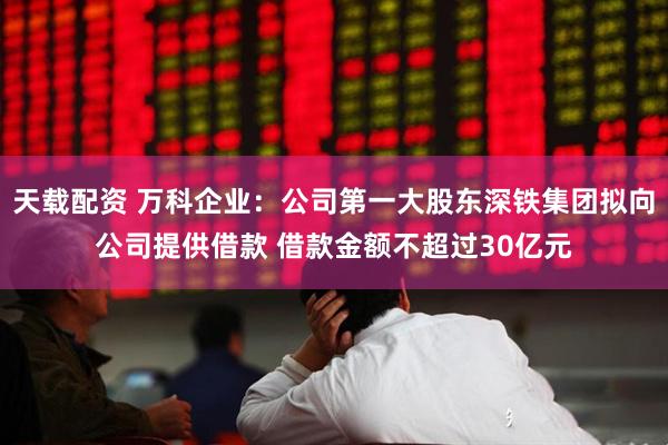 天载配资 万科企业：公司第一大股东深铁集团拟向公司提供借款 借款金额不超过30亿元