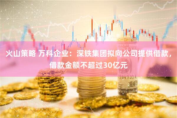 火山策略 万科企业：深铁集团拟向公司提供借款，借款金额不超过30亿元