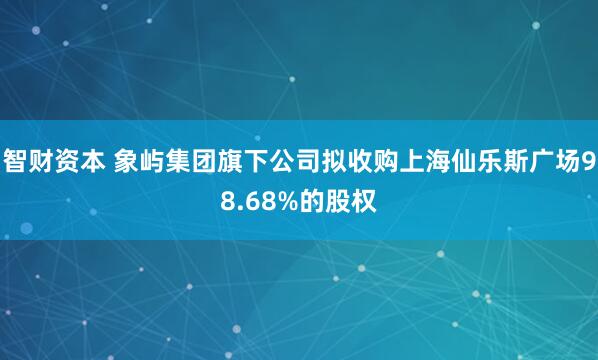 智财资本 象屿集团旗下公司拟收购上海仙乐斯广场98.68%的股权