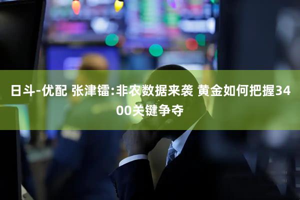 日斗-优配 张津镭:非农数据来袭 黄金如何把握3400关键争夺