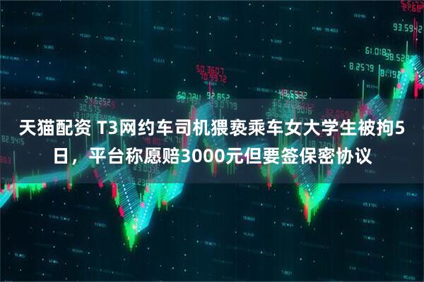 天猫配资 T3网约车司机猥亵乘车女大学生被拘5日，平台称愿赔3000元但要签保密协议