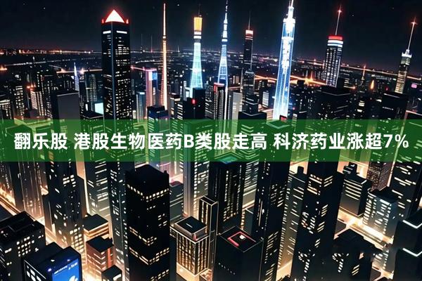 翻乐股 港股生物医药B类股走高 科济药业涨超7%
