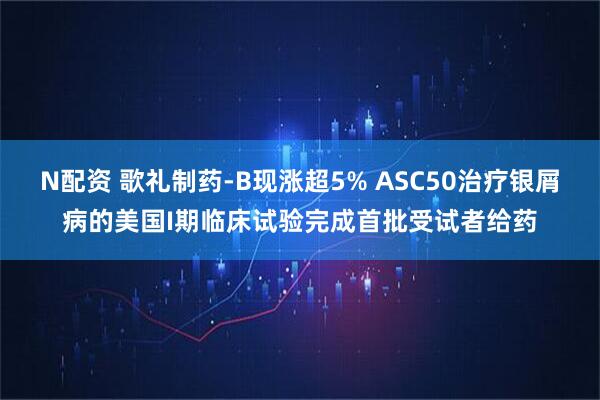 N配资 歌礼制药-B现涨超5% ASC50治疗银屑病的美国I期临床试验完成首批受试者给药