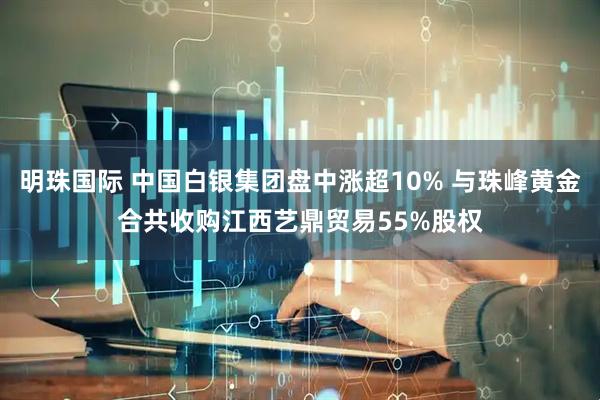明珠国际 中国白银集团盘中涨超10% 与珠峰黄金合共收购江西艺鼎贸易55%股权
