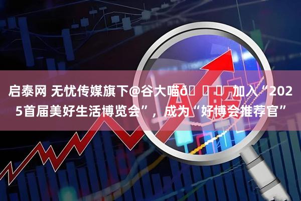 启泰网 无忧传媒旗下@谷大喵🍀 加入“2025首届美好生活博览会”，成为“好博会推荐官”