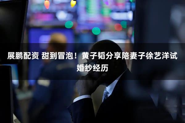 展鹏配资 甜到冒泡！黄子韬分享陪妻子徐艺洋试婚纱经历