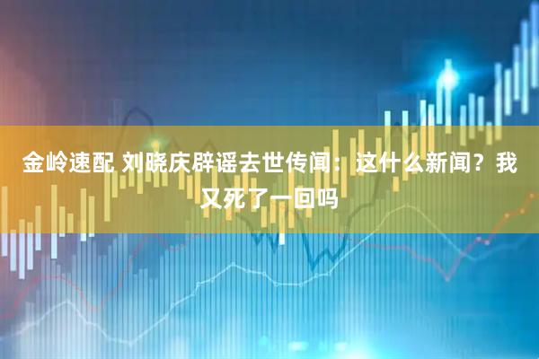 金岭速配 刘晓庆辟谣去世传闻：这什么新闻？我又死了一回吗