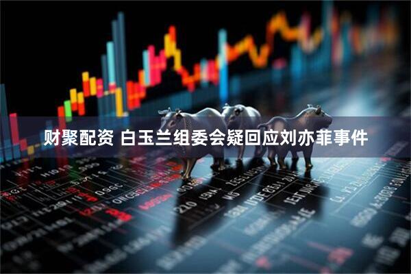 财聚配资 白玉兰组委会疑回应刘亦菲事件