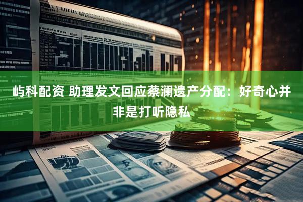 屿科配资 助理发文回应蔡澜遗产分配：好奇心并非是打听隐私