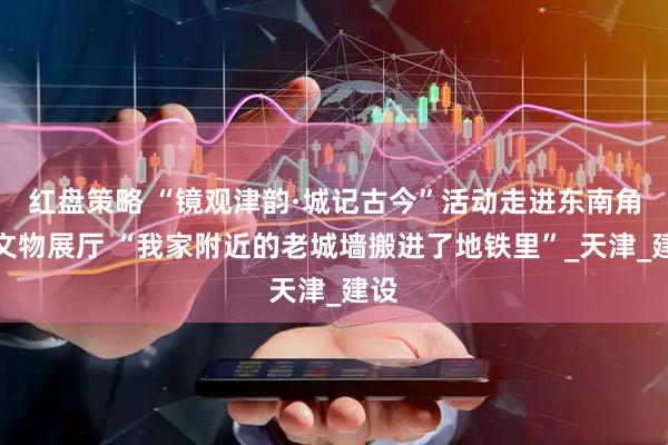 红盘策略 “镜观津韵·城记古今”活动走进东南角站文物展厅 “我家附近的老城墙搬进了地铁里”_天津_建设