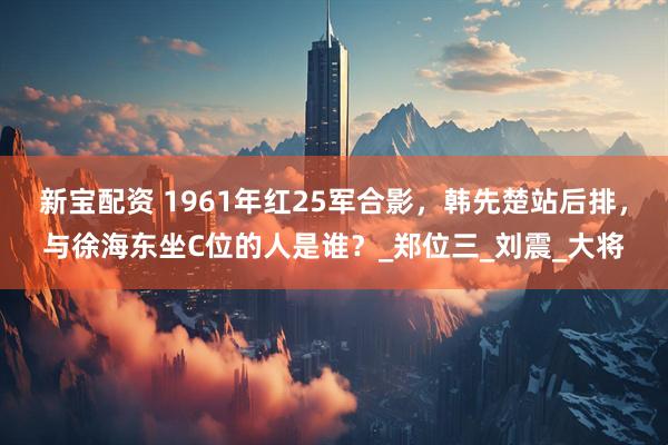 新宝配资 1961年红25军合影，韩先楚站后排，与徐海东坐C位的人是谁？_郑位三_刘震_大将
