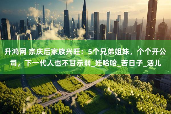 升鸿网 宗庆后家族兴旺：5个兄弟姐妹，个个开公司，下一代人也不甘示弱_娃哈哈_苦日子_活儿