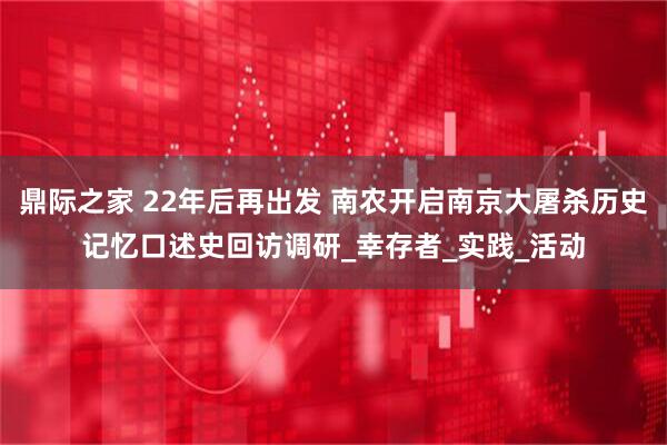 鼎际之家 22年后再出发 南农开启南京大屠杀历史记忆口述史回访调研_幸存者_实践_活动