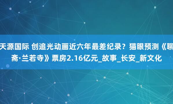 天源国际 创追光动画近六年最差纪录？猫眼预测《聊斋·兰若寺》票房2.16亿元_故事_长安_新文化