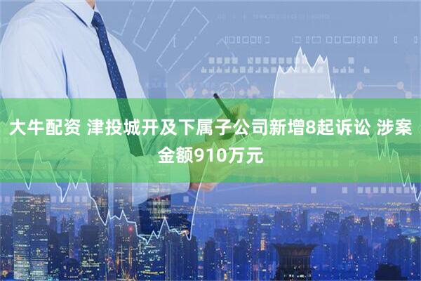 大牛配资 津投城开及下属子公司新增8起诉讼 涉案金额910万元