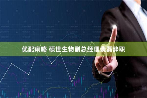 优配痢略 硕世生物副总经理裴磊辞职