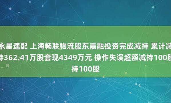 永星速配 上海畅联物流股东嘉融投资完成减持 累计减持362.41万股套现4349万元 操作失误超额减持100股