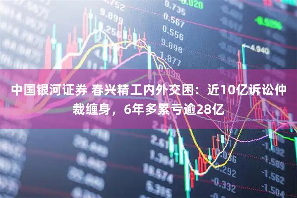 中国银河证券 春兴精工内外交困：近10亿诉讼仲裁缠身，6年多累亏逾28亿