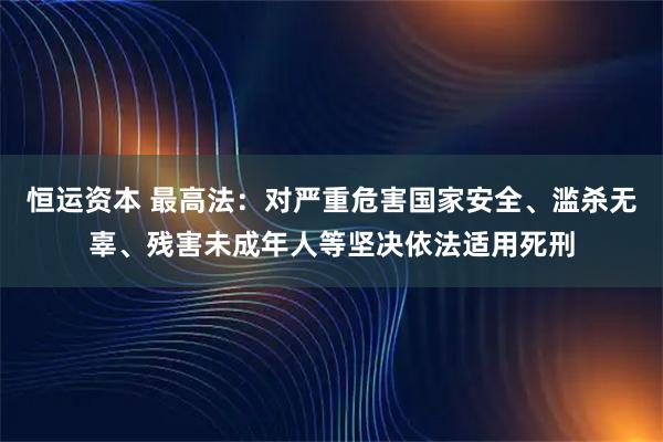 恒运资本 最高法：对严重危害国家安全、滥杀无辜、残害未成年人等坚决依法适用死刑