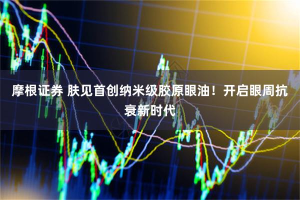 摩根证券 肤见首创纳米级胶原眼油！开启眼周抗衰新时代