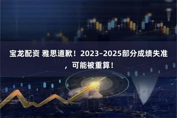 宝龙配资 雅思道歉！2023–2025部分成绩失准，可能被重算！