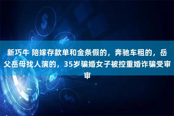 新巧牛 陪嫁存款单和金条假的，奔驰车租的，岳父岳母找人演的，35岁骗婚女子被控重婚诈骗受审