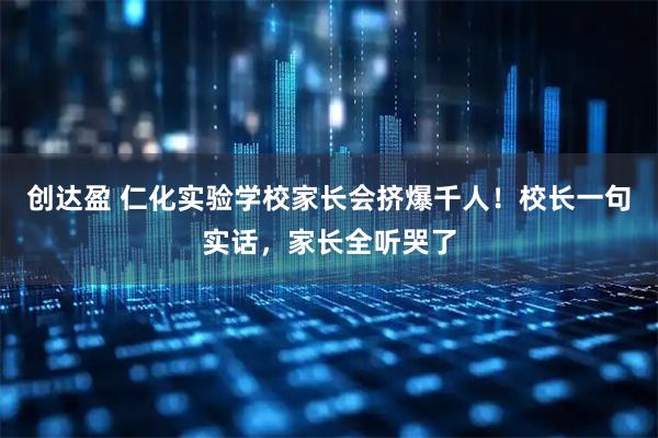 创达盈 仁化实验学校家长会挤爆千人!校长一句实话,家长全听哭了
