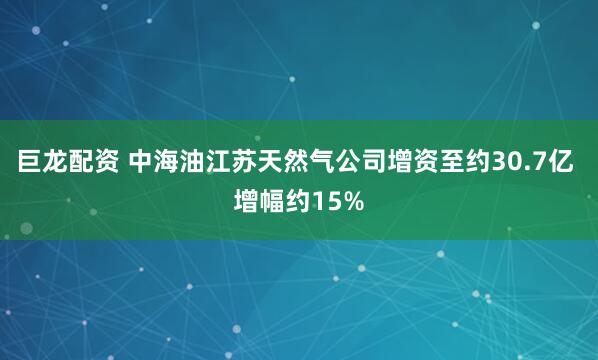 巨龙配资 中海油江苏天然气公司增资至约30.7亿 增幅约15%