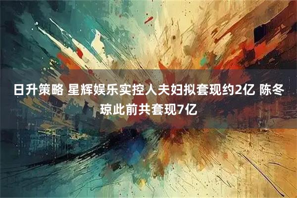 日升策略 星辉娱乐实控人夫妇拟套现约2亿 陈冬琼此前共套现7亿