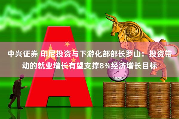 中兴证券 印尼投资与下游化部部长罗山：投资带动的就业增长有望支撑8%经济增长目标