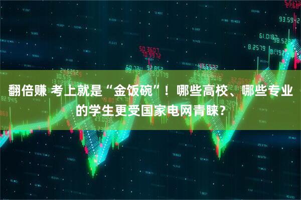 翻倍赚 考上就是“金饭碗”！哪些高校、哪些专业的学生更受国家电网青睐？