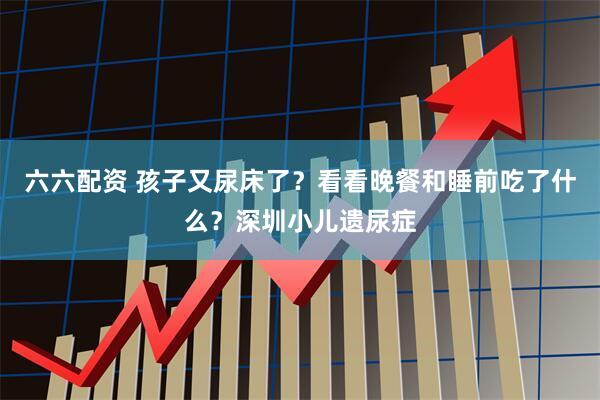 六六配资 孩子又尿床了？看看晚餐和睡前吃了什么？深圳小儿遗尿症