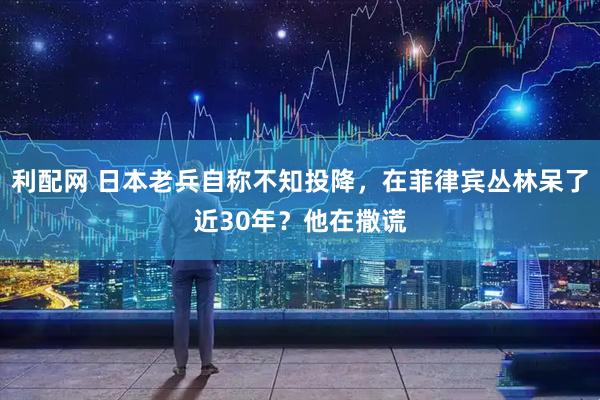 利配网 日本老兵自称不知投降，在菲律宾丛林呆了近30年？他在撒谎
