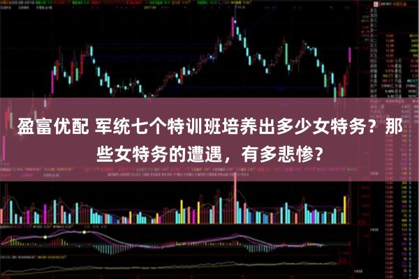 盈富优配 军统七个特训班培养出多少女特务？那些女特务的遭遇，有多悲惨？