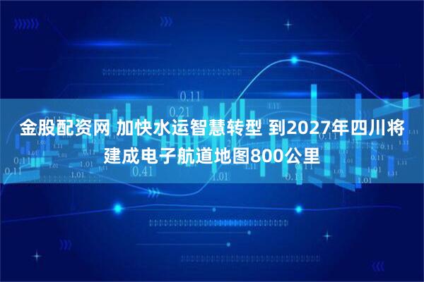 金股配资网 加快水运智慧转型 到2027年四川将建成电子航道地图800公里