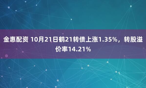 金惠配资 10月21日鹤21转债上涨1.35%，转股溢价率14.21%
