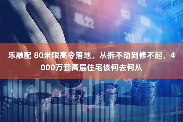 乐融配 80米限高令落地，从拆不动到修不起，4000万套高层住宅该何去何从
