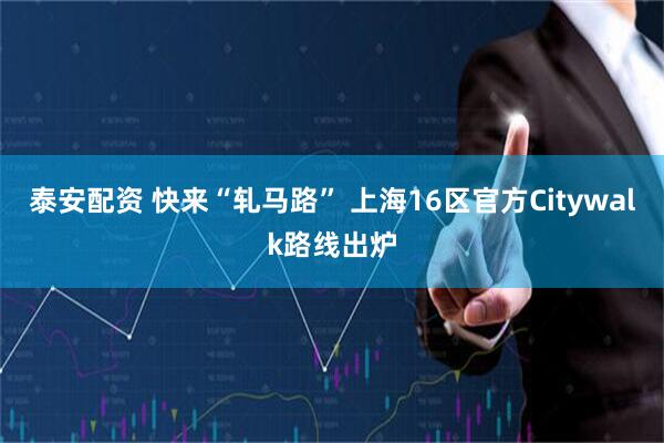 泰安配资 快来“轧马路” 上海16区官方Citywalk路线出炉