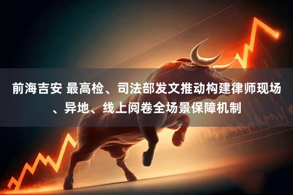 前海吉安 最高检、司法部发文推动构建律师现场、异地、线上阅卷全场景保障机制