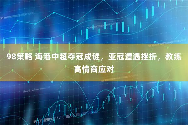 98策略 海港中超夺冠成谜，亚冠遭遇挫折，教练高情商应对
